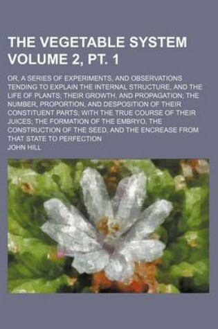 Cover of The Vegetable System Volume 2, PT. 1; Or, a Series of Experiments, and Observations Tending to Explain the Internal Structure, and the Life of Plants; Their Growth, and Propagation; The Number, Proportion, and Desposition of Their Constituent Parts; With