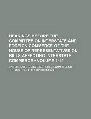 Book cover for Hearings Before the Committee on Interstate and Foreign Commerce of the House of Representatives on Bills Affecting Interstate Commerce (Volume 1-15)