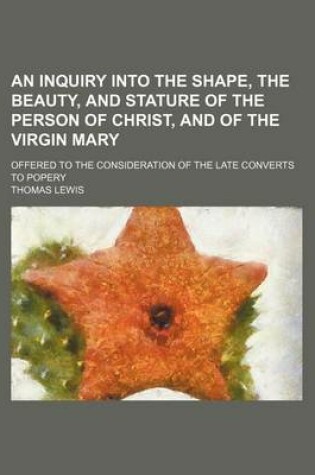 Cover of An Inquiry Into the Shape, the Beauty, and Stature of the Person of Christ, and of the Virgin Mary; Offered to the Consideration of the Late Converts