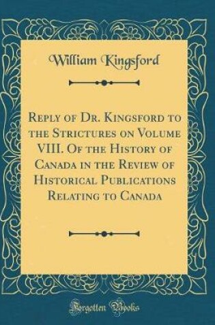 Cover of Reply of Dr. Kingsford to the Strictures on Volume VIII. Of the History of Canada in the Review of Historical Publications Relating to Canada (Classic Reprint)