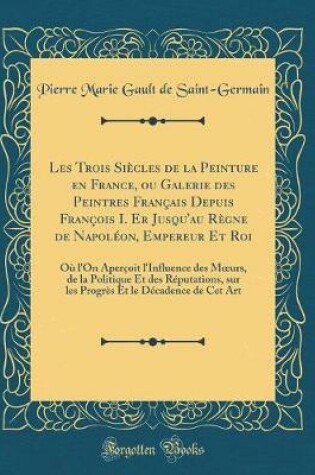 Cover of Les Trois Siècles de la Peinture en France, ou Galerie des Peintres Français Depuis François I. Er Jusqu'au Règne de Napoléon, Empereur Et Roi: Où l'On Aperçoit l'Influence des Murs, de la Politique Et des Réputations, sur les Progrès Et le Décadence de