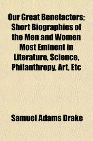 Cover of Our Great Benefactors; Short Biographies of the Men and Women Most Eminent in Literature, Science, Philanthropy, Art, Etc