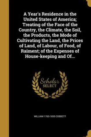 Cover of A Year's Residence in the United States of America; Treating of the Face of the Country, the Climate, the Soil, the Products, the Mode of Cultivating the Land, the Prices of Land, of Labour, of Food, of Raiment; Of the Expenses of House-Keeping and Of...