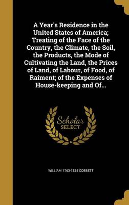 Book cover for A Year's Residence in the United States of America; Treating of the Face of the Country, the Climate, the Soil, the Products, the Mode of Cultivating the Land, the Prices of Land, of Labour, of Food, of Raiment; Of the Expenses of House-Keeping and Of...