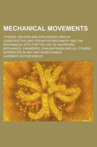 Cover of Mechanical Movements; Powers, Devices and Appliances Used in Constructive and Operative Machinery and the Mechanical Arts for the Use of Inventors, Me