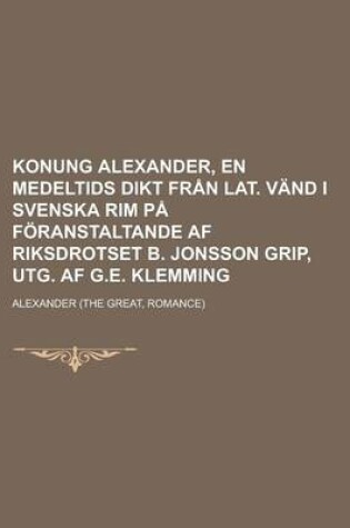 Cover of Konung Alexander, En Medeltids Dikt Fran Lat. Vand I Svenska Rim Pa Foranstaltande AF Riksdrotset B. Jonsson Grip, Utg. AF G.E. Klemming