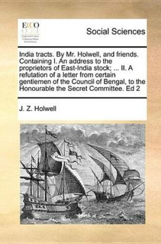 Cover of India Tracts. by Mr. Holwell, and Friends. Containing I. an Address to the Proprietors of East-India Stock; ... II. a Refutation of a Letter from Certain Gentlemen of the Council of Bengal, to the Honourable the Secret Committee. Ed 2