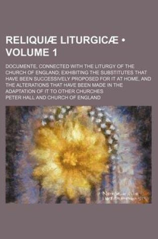Cover of Reliquiae Liturgicae (Volume 1); Documente, Connected with the Liturgy of the Church of England Exhibiting the Substitutes That Have Been Successively Proposed for It at Home, and the Alterations That Have Been Made in the Adaptation of It to Other Churche