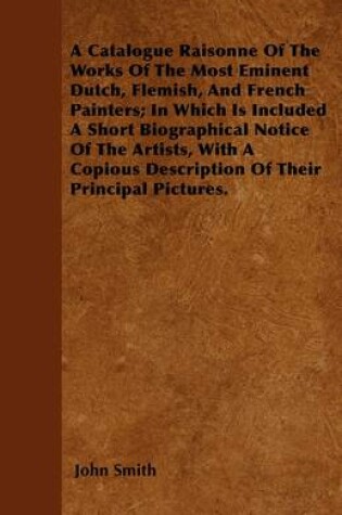 Cover of A Catalogue Raisonne Of The Works Of The Most Eminent Dutch, Flemish, And French Painters; In Which Is Included A Short Biographical Notice Of The Artists, With A Copious Description Of Their Principle Pictures.