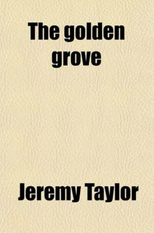 Cover of The Golden Grove; A Choice Manual, Containing What Is to Be Believed, Practised and Desired or Prayed For. Together with a Guide for the Penitent, and Festival Hymns to Which Is Added, a Selection from the Offices and Forms of Prayer by Jeremy Taylor