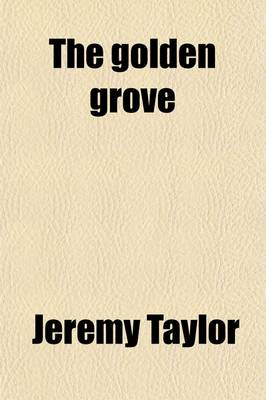 Book cover for The Golden Grove; A Choice Manual, Containing What Is to Be Believed, Practised and Desired or Prayed For. Together with a Guide for the Penitent, and Festival Hymns to Which Is Added, a Selection from the Offices and Forms of Prayer by Jeremy Taylor