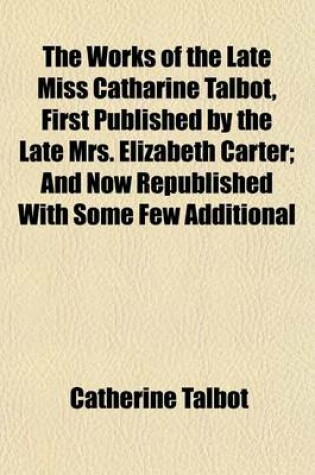 Cover of The Works of the Late Miss Catharine Talbot, First Published by the Late Mrs. Elizabeth Carter; And Now Republished with Some Few Additional