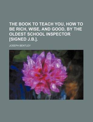 Book cover for The Book to Teach You, How to Be Rich, Wise, and Good, by the Oldest School Inspector [Signed J.B.].