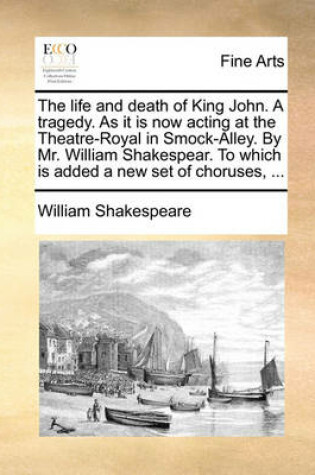 Cover of The Life and Death of King John. a Tragedy. as It Is Now Acting at the Theatre-Royal in Smock-Alley. by Mr. William Shakespear. to Which Is Added a New Set of Choruses, ...