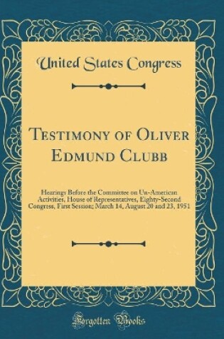 Cover of Testimony of Oliver Edmund Clubb: Hearings Before the Committee on Un-American Activities, House of Representatives, Eighty-Second Congress, First Session; March 14, August 20 and 23, 1951 (Classic Reprint)