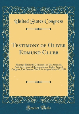 Book cover for Testimony of Oliver Edmund Clubb: Hearings Before the Committee on Un-American Activities, House of Representatives, Eighty-Second Congress, First Session; March 14, August 20 and 23, 1951 (Classic Reprint)