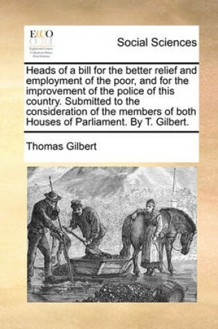 Cover of Heads of a Bill for the Better Relief and Employment of the Poor, and for the Improvement of the Police of This Country. Submitted to the Consideration of the Members of Both Houses of Parliament. by T. Gilbert.
