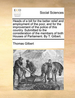 Book cover for Heads of a Bill for the Better Relief and Employment of the Poor, and for the Improvement of the Police of This Country. Submitted to the Consideration of the Members of Both Houses of Parliament. by T. Gilbert.