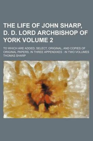 Cover of The Life of John Sharp, D. D. Lord Archbishop of York Volume 2; To Which Are Added, Select, Original, and Copies of Original Papers, in Three Appendixes in Two Volumes