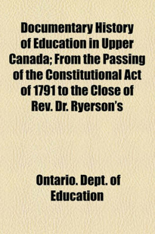 Cover of Documentary History of Education in Upper Canada; From the Passing of the Constitutional Act of 1791 to the Close of REV. Dr. Ryerson's