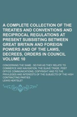 Cover of A Complete Collection of the Treaties and Conventions and Reciprocal Regulations at Present Subsisting Between Great Britain and Foreign Powers and of the Laws, Decrees, Orders in Council; Concerning the Same So Far as They Volume 10