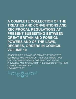 Book cover for A Complete Collection of the Treaties and Conventions and Reciprocal Regulations at Present Subsisting Between Great Britain and Foreign Powers and of the Laws, Decrees, Orders in Council; Concerning the Same So Far as They Volume 10