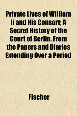 Cover of Private Lives of William II and His Consort; A Secret History of the Court of Berlin, from the Papers and Diaries Extending Over a Period