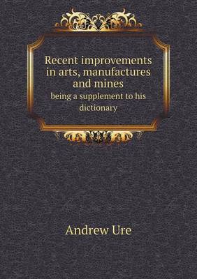 Book cover for Recent improvements in arts, manufactures and mines being a supplement to his dictionary