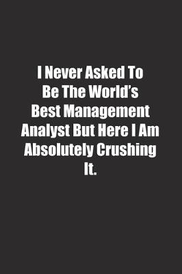 Book cover for I Never Asked To Be The World's Best Management Analyst But Here I Am Absolutely Crushing It.