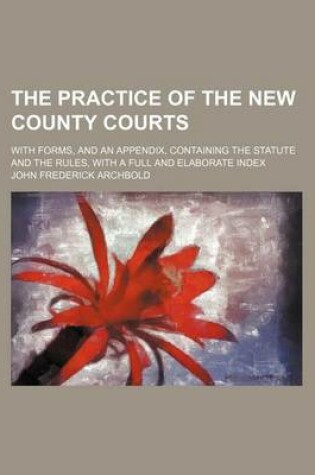 Cover of The Practice of the New County Courts; With Forms, and an Appendix, Containing the Statute and the Rules, with a Full and Elaborate Index