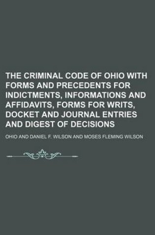 Cover of The Criminal Code of Ohio with Forms and Precedents for Indictments, Informations and Affidavits, Forms for Writs, Docket and Journal Entries and Digest of Decisions