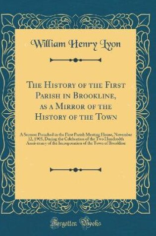 Cover of The History of the First Parish in Brookline, as a Mirror of the History of the Town: A Sermon Preached in the First Parish Meeting House, November 12, 1905, During the Celebration of the Two Hundredth Anniversary of the Incorporation of the Town of Brook