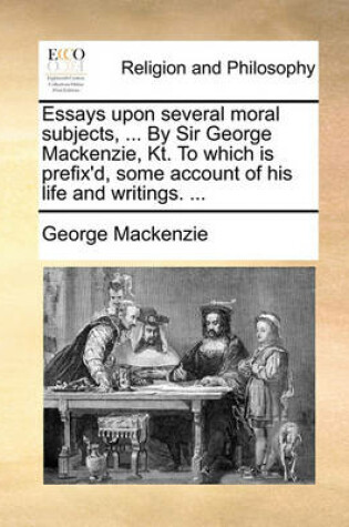 Cover of Essays Upon Several Moral Subjects, ... by Sir George MacKenzie, Kt. to Which Is Prefix'd, Some Account of His Life and Writings. ...