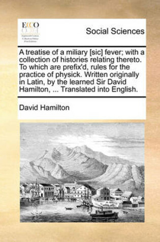 Cover of A Treatise of a Miliary [Sic] Fever; With a Collection of Histories Relating Thereto. to Which Are Prefix'd, Rules for the Practice of Physick. Written Originally in Latin, by the Learned Sir David Hamilton, ... Translated Into English.