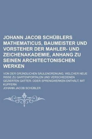 Cover of Johann Jacob Schublers Mathematicus, Baumeister Und Vorsteher Der Mahler- Und Zeichenakademie, Anhang Zu Seinen Architectonischen Werken; Von Der Grundlichen Saulenordnung, Welcher Neue Risse Zu Gartenportalen Und Verschiedenen Gezierten