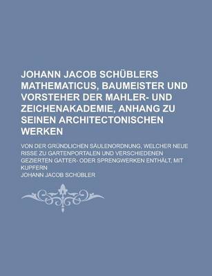 Book cover for Johann Jacob Schublers Mathematicus, Baumeister Und Vorsteher Der Mahler- Und Zeichenakademie, Anhang Zu Seinen Architectonischen Werken; Von Der Grundlichen Saulenordnung, Welcher Neue Risse Zu Gartenportalen Und Verschiedenen Gezierten