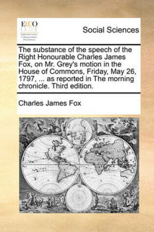 Cover of The Substance of the Speech of the Right Honourable Charles James Fox, on Mr. Grey's Motion in the House of Commons, Friday, May 26, 1797, ... as Reported in the Morning Chronicle. Third Edition.