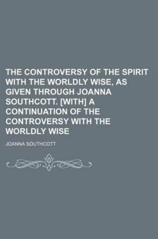 Cover of The Controversy of the Spirit with the Worldly Wise, as Given Through Joanna Southcott. [With] a Continuation of the Controversy with the Worldly Wise