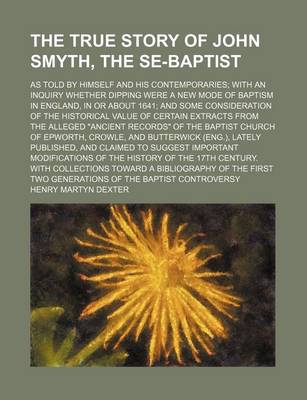 Book cover for The True Story of John Smyth, the Se-Baptist; As Told by Himself and His Contemporaries with an Inquiry Whether Dipping Were a New Mode of Baptism in England, in or about 1641 and Some Consideration of the Historical Value of Certain Extracts from the All