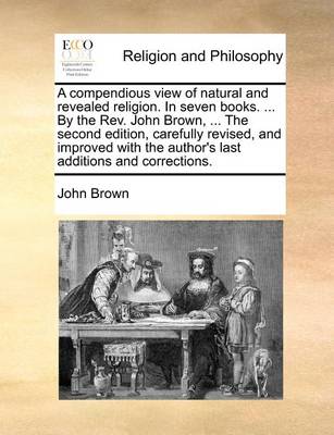 Book cover for A Compendious View of Natural and Revealed Religion. in Seven Books. ... by the REV. John Brown, ... the Second Edition, Carefully Revised, and Improved with the Author's Last Additions and Corrections.