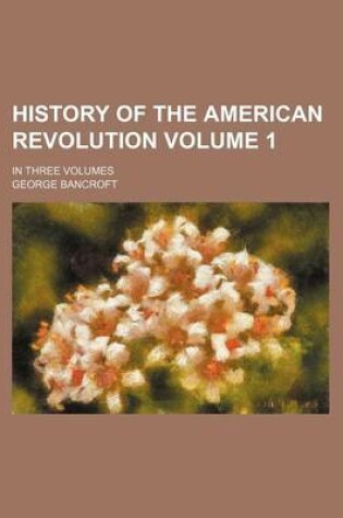 Cover of History of the American Revolution Volume 1; In Three Volumes