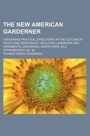 Cover of The New American Garderner; Containing Practical Directions on the Culture of Fruits and Vegetables Including Landscape and Ornamental Gardening, Grape-Vines, Silk, Strawberries, &C. &C