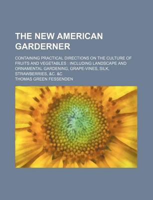 Book cover for The New American Garderner; Containing Practical Directions on the Culture of Fruits and Vegetables Including Landscape and Ornamental Gardening, Grape-Vines, Silk, Strawberries, &C. &C