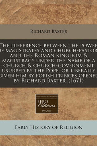 Cover of The Difference Between the Power of Magistrates and Church-Pastors and the Roman Kingdom & Magistracy Under the Name of a Church & Church-Government Usurped by the Pope, or Liberally Given Him by Popish Princes Opened by Richard Baxter. (1671)