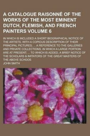 Cover of A Catalogue Raisonne of the Works of the Most Eminent Dutch, Flemish, and French Painters; In Which Is Included a Short Biographical Notice of the Artists, with a Copious Description of Their Principal Pictures; ... a Reference Volume 6