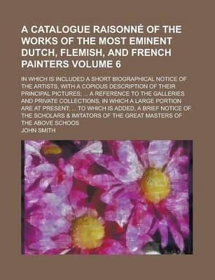 Book cover for A Catalogue Raisonne of the Works of the Most Eminent Dutch, Flemish, and French Painters; In Which Is Included a Short Biographical Notice of the Artists, with a Copious Description of Their Principal Pictures; ... a Reference Volume 6