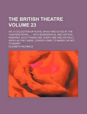 Book cover for The British Theatre Volume 23; Or, a Collection of Plays, Which Are Acted at the Theaters Royal with Biographical and Critical Remarks. Such Things Are. Every One Has His Fault. Wifes as They Were. Lover's Vows. to Marry or Not to Marry