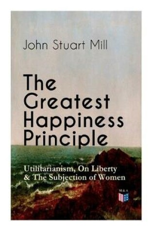 Cover of The Greatest Happiness Principle - Utilitarianism, On Liberty & The Subjection of Women