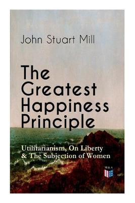 Book cover for The Greatest Happiness Principle - Utilitarianism, On Liberty & The Subjection of Women