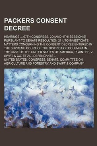 Cover of Packers Consent Decree; Hearings 67th Congress, 2D [And 4th] Session[s] Pursuant to Senate Resolution 211, to Investigate Matters Concerning the Consent Decree Entered in the Supreme Court of the District of Columbia in the Case of the United States of Am